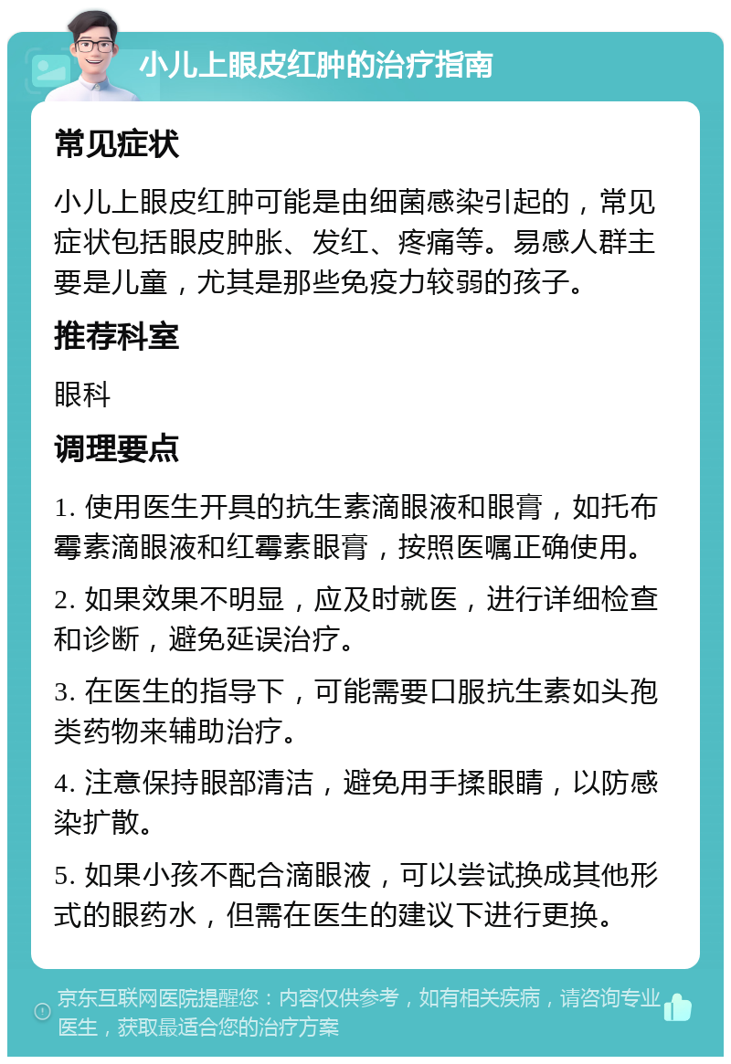 小儿上眼皮红肿的治疗指南 常见症状 小儿上眼皮红肿可能是由细菌感染引起的，常见症状包括眼皮肿胀、发红、疼痛等。易感人群主要是儿童，尤其是那些免疫力较弱的孩子。 推荐科室 眼科 调理要点 1. 使用医生开具的抗生素滴眼液和眼膏，如托布霉素滴眼液和红霉素眼膏，按照医嘱正确使用。 2. 如果效果不明显，应及时就医，进行详细检查和诊断，避免延误治疗。 3. 在医生的指导下，可能需要口服抗生素如头孢类药物来辅助治疗。 4. 注意保持眼部清洁，避免用手揉眼睛，以防感染扩散。 5. 如果小孩不配合滴眼液，可以尝试换成其他形式的眼药水，但需在医生的建议下进行更换。