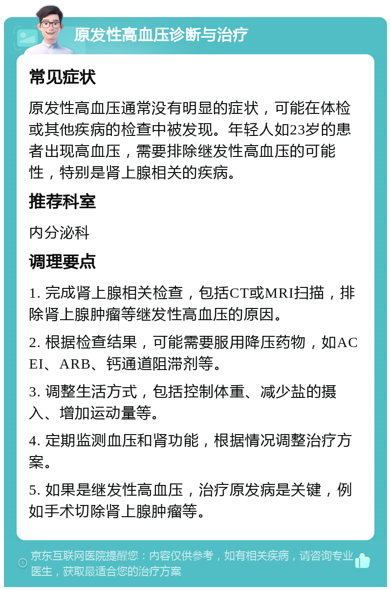 原发性高血压诊断与治疗 常见症状 原发性高血压通常没有明显的症状，可能在体检或其他疾病的检查中被发现。年轻人如23岁的患者出现高血压，需要排除继发性高血压的可能性，特别是肾上腺相关的疾病。 推荐科室 内分泌科 调理要点 1. 完成肾上腺相关检查，包括CT或MRI扫描，排除肾上腺肿瘤等继发性高血压的原因。 2. 根据检查结果，可能需要服用降压药物，如ACEI、ARB、钙通道阻滞剂等。 3. 调整生活方式，包括控制体重、减少盐的摄入、增加运动量等。 4. 定期监测血压和肾功能，根据情况调整治疗方案。 5. 如果是继发性高血压，治疗原发病是关键，例如手术切除肾上腺肿瘤等。