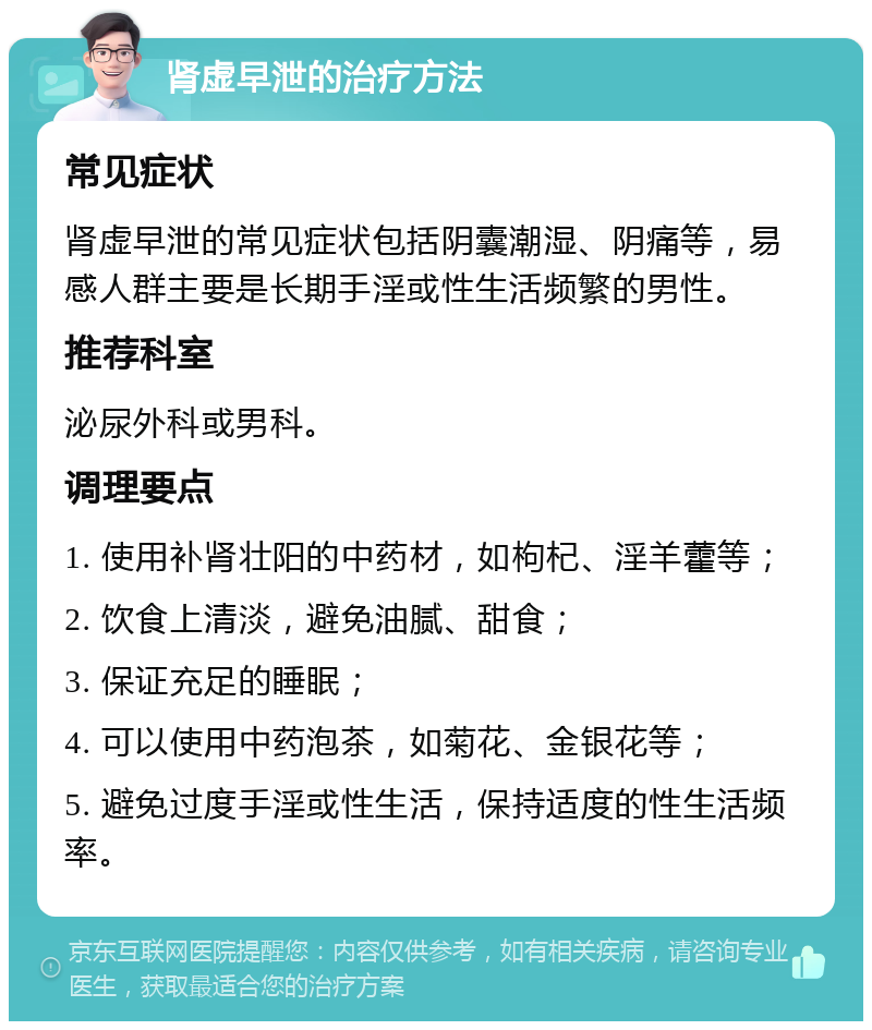 肾虚早泄的治疗方法 常见症状 肾虚早泄的常见症状包括阴囊潮湿、阴痛等，易感人群主要是长期手淫或性生活频繁的男性。 推荐科室 泌尿外科或男科。 调理要点 1. 使用补肾壮阳的中药材，如枸杞、淫羊藿等； 2. 饮食上清淡，避免油腻、甜食； 3. 保证充足的睡眠； 4. 可以使用中药泡茶，如菊花、金银花等； 5. 避免过度手淫或性生活，保持适度的性生活频率。