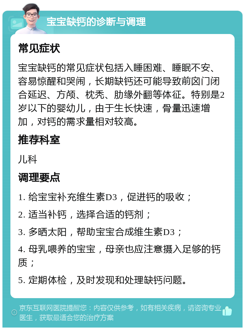 宝宝缺钙的诊断与调理 常见症状 宝宝缺钙的常见症状包括入睡困难、睡眠不安、容易惊醒和哭闹，长期缺钙还可能导致前囟门闭合延迟、方颅、枕秃、肋缘外翻等体征。特别是2岁以下的婴幼儿，由于生长快速，骨量迅速增加，对钙的需求量相对较高。 推荐科室 儿科 调理要点 1. 给宝宝补充维生素D3，促进钙的吸收； 2. 适当补钙，选择合适的钙剂； 3. 多晒太阳，帮助宝宝合成维生素D3； 4. 母乳喂养的宝宝，母亲也应注意摄入足够的钙质； 5. 定期体检，及时发现和处理缺钙问题。