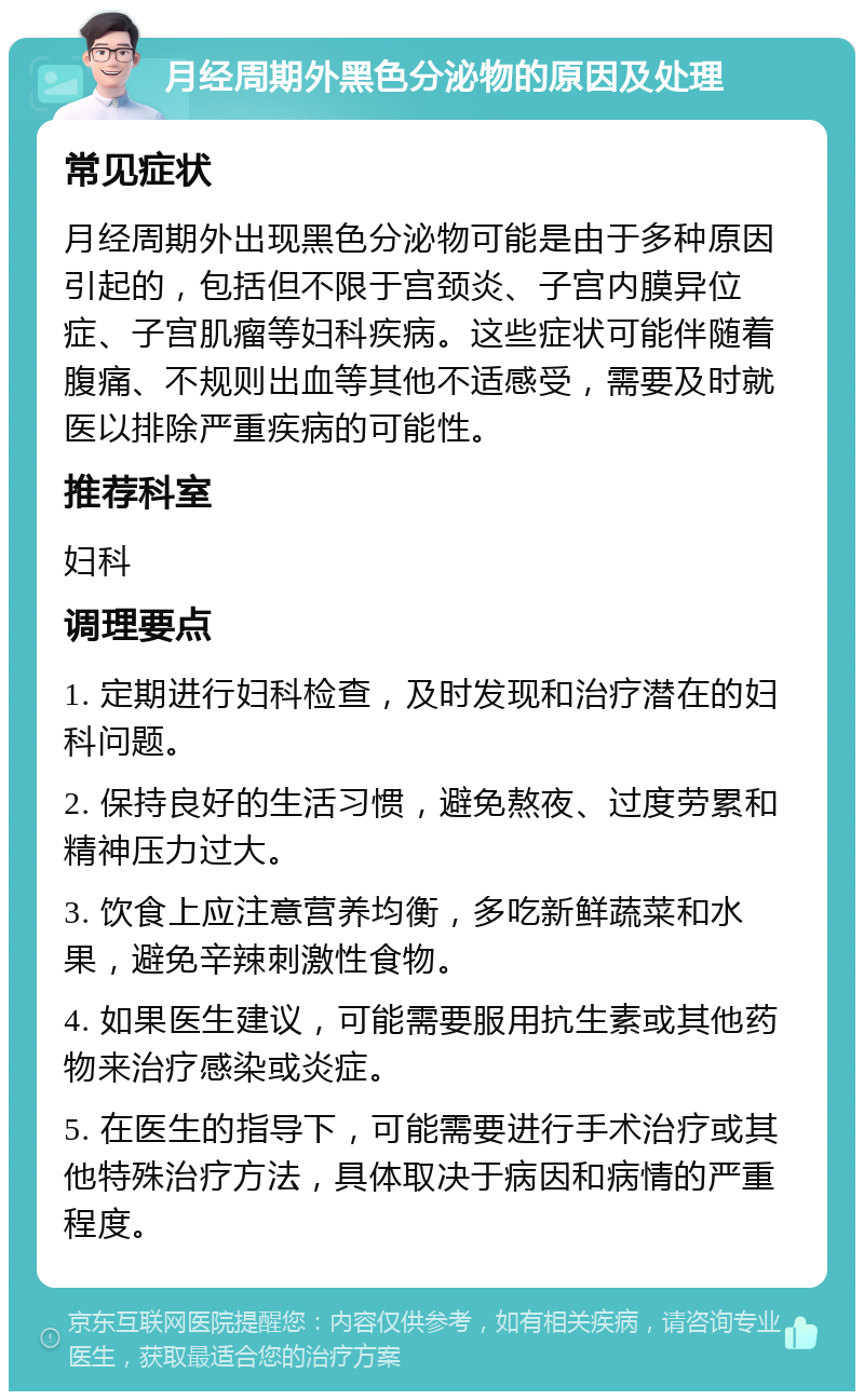 月经周期外黑色分泌物的原因及处理 常见症状 月经周期外出现黑色分泌物可能是由于多种原因引起的，包括但不限于宫颈炎、子宫内膜异位症、子宫肌瘤等妇科疾病。这些症状可能伴随着腹痛、不规则出血等其他不适感受，需要及时就医以排除严重疾病的可能性。 推荐科室 妇科 调理要点 1. 定期进行妇科检查，及时发现和治疗潜在的妇科问题。 2. 保持良好的生活习惯，避免熬夜、过度劳累和精神压力过大。 3. 饮食上应注意营养均衡，多吃新鲜蔬菜和水果，避免辛辣刺激性食物。 4. 如果医生建议，可能需要服用抗生素或其他药物来治疗感染或炎症。 5. 在医生的指导下，可能需要进行手术治疗或其他特殊治疗方法，具体取决于病因和病情的严重程度。