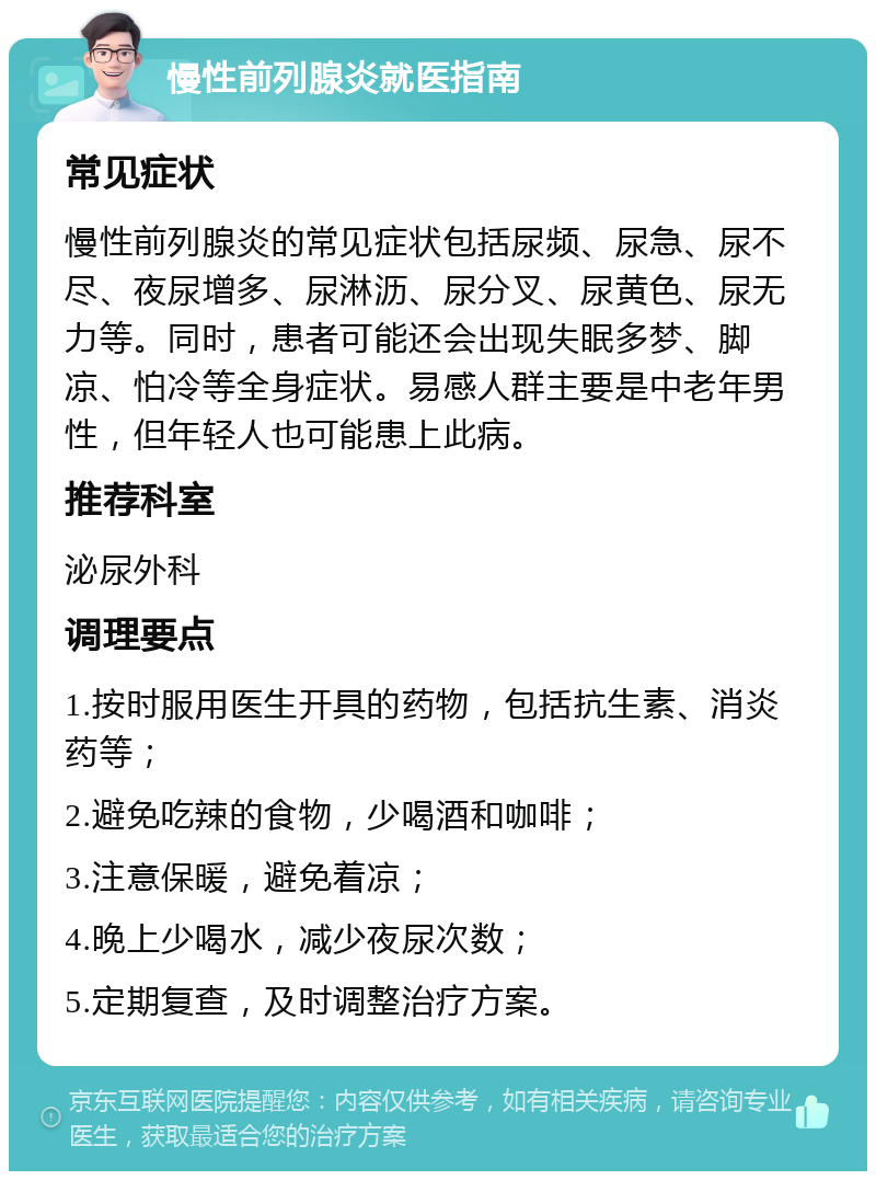 慢性前列腺炎就医指南 常见症状 慢性前列腺炎的常见症状包括尿频、尿急、尿不尽、夜尿增多、尿淋沥、尿分叉、尿黄色、尿无力等。同时，患者可能还会出现失眠多梦、脚凉、怕冷等全身症状。易感人群主要是中老年男性，但年轻人也可能患上此病。 推荐科室 泌尿外科 调理要点 1.按时服用医生开具的药物，包括抗生素、消炎药等； 2.避免吃辣的食物，少喝酒和咖啡； 3.注意保暖，避免着凉； 4.晚上少喝水，减少夜尿次数； 5.定期复查，及时调整治疗方案。