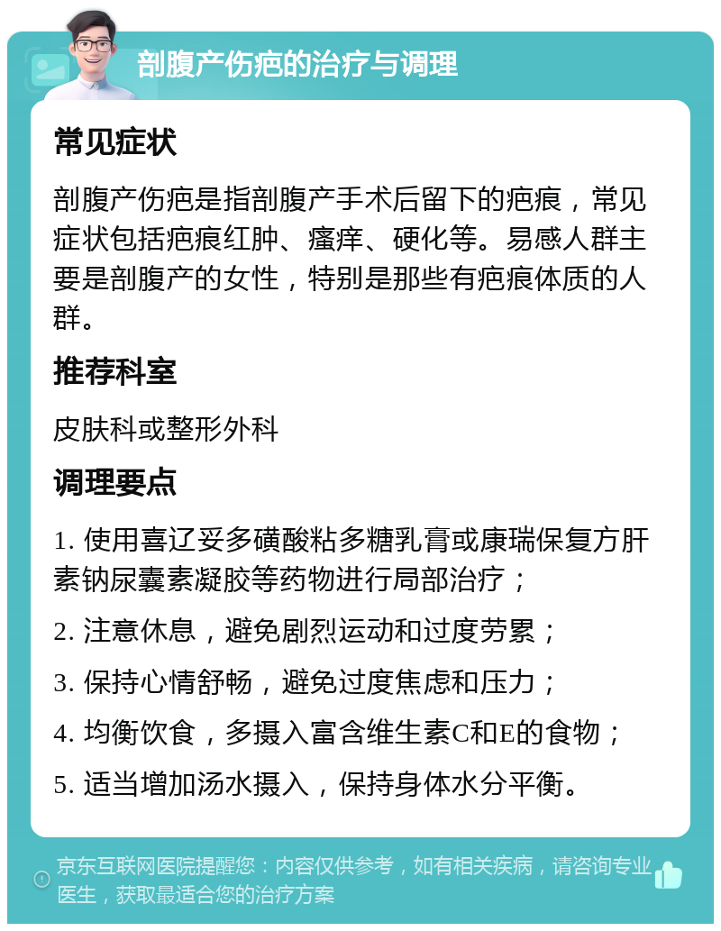 剖腹产伤疤的治疗与调理 常见症状 剖腹产伤疤是指剖腹产手术后留下的疤痕，常见症状包括疤痕红肿、瘙痒、硬化等。易感人群主要是剖腹产的女性，特别是那些有疤痕体质的人群。 推荐科室 皮肤科或整形外科 调理要点 1. 使用喜辽妥多磺酸粘多糖乳膏或康瑞保复方肝素钠尿囊素凝胶等药物进行局部治疗； 2. 注意休息，避免剧烈运动和过度劳累； 3. 保持心情舒畅，避免过度焦虑和压力； 4. 均衡饮食，多摄入富含维生素C和E的食物； 5. 适当增加汤水摄入，保持身体水分平衡。