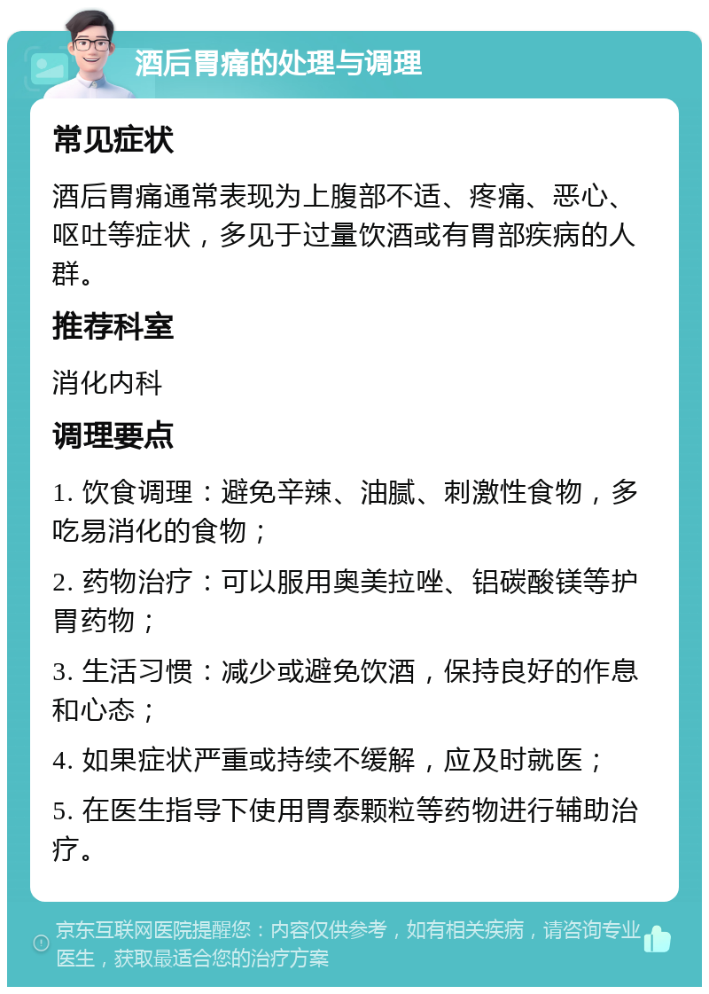 酒后胃痛的处理与调理 常见症状 酒后胃痛通常表现为上腹部不适、疼痛、恶心、呕吐等症状，多见于过量饮酒或有胃部疾病的人群。 推荐科室 消化内科 调理要点 1. 饮食调理：避免辛辣、油腻、刺激性食物，多吃易消化的食物； 2. 药物治疗：可以服用奥美拉唑、铝碳酸镁等护胃药物； 3. 生活习惯：减少或避免饮酒，保持良好的作息和心态； 4. 如果症状严重或持续不缓解，应及时就医； 5. 在医生指导下使用胃泰颗粒等药物进行辅助治疗。