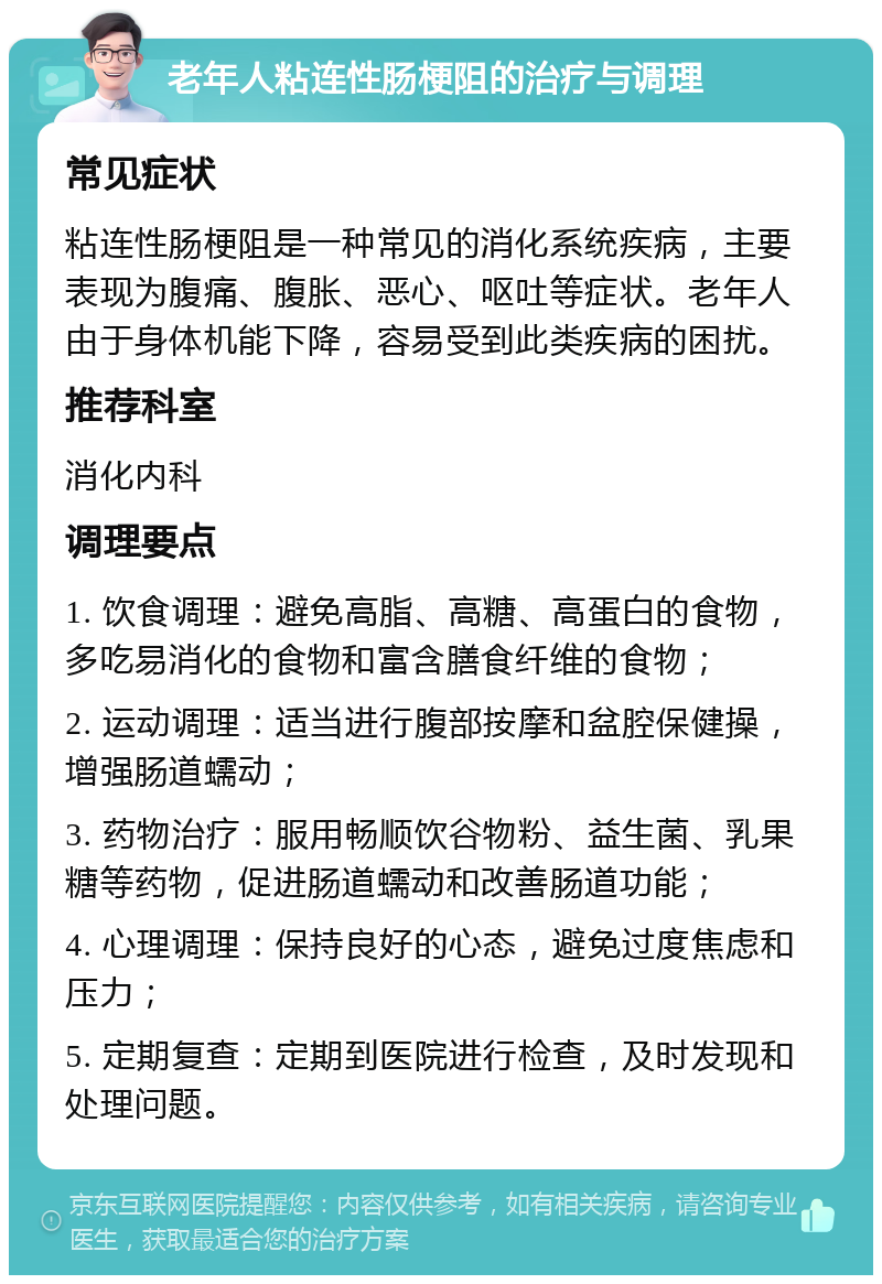 老年人粘连性肠梗阻的治疗与调理 常见症状 粘连性肠梗阻是一种常见的消化系统疾病，主要表现为腹痛、腹胀、恶心、呕吐等症状。老年人由于身体机能下降，容易受到此类疾病的困扰。 推荐科室 消化内科 调理要点 1. 饮食调理：避免高脂、高糖、高蛋白的食物，多吃易消化的食物和富含膳食纤维的食物； 2. 运动调理：适当进行腹部按摩和盆腔保健操，增强肠道蠕动； 3. 药物治疗：服用畅顺饮谷物粉、益生菌、乳果糖等药物，促进肠道蠕动和改善肠道功能； 4. 心理调理：保持良好的心态，避免过度焦虑和压力； 5. 定期复查：定期到医院进行检查，及时发现和处理问题。