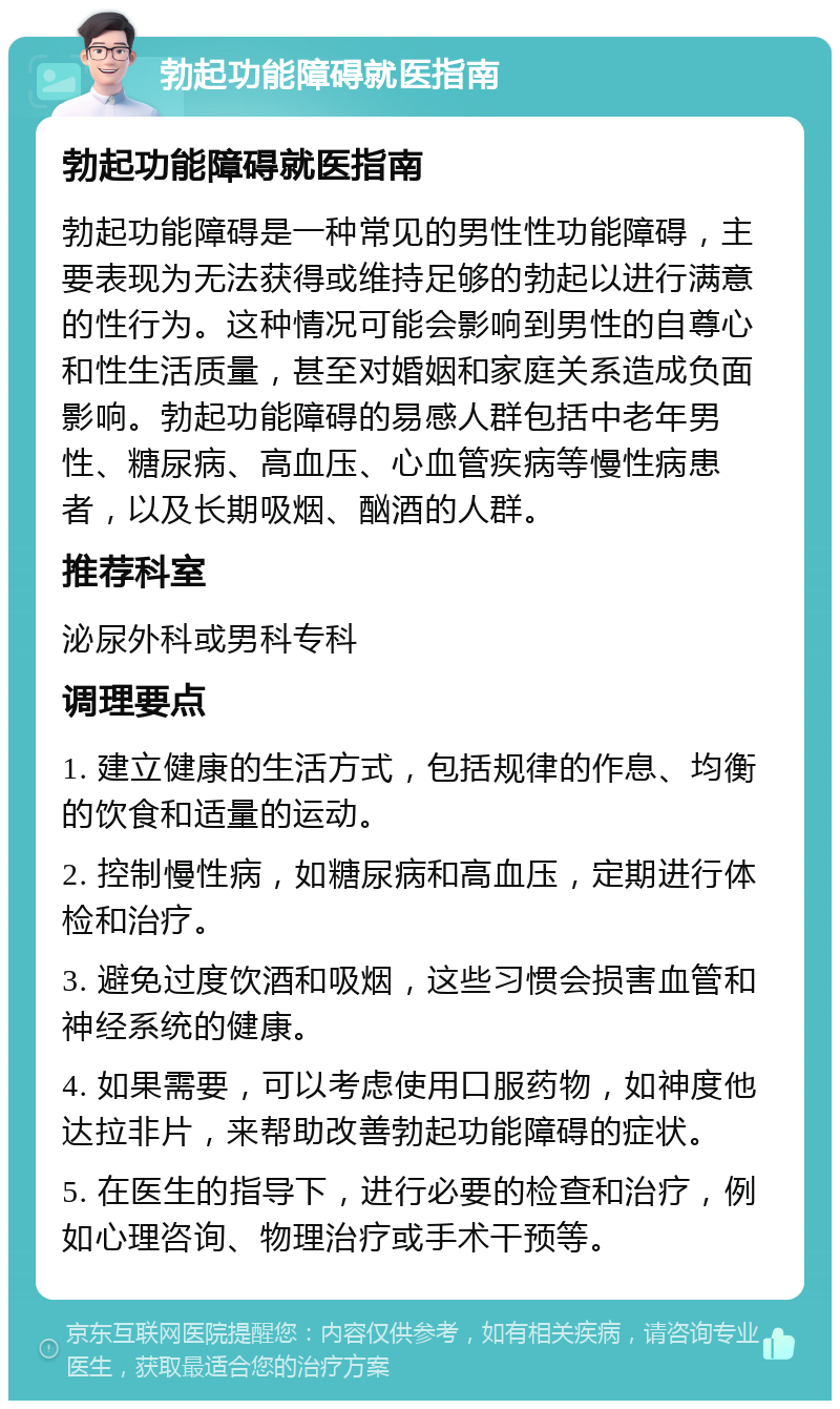 勃起功能障碍就医指南 勃起功能障碍就医指南 勃起功能障碍是一种常见的男性性功能障碍，主要表现为无法获得或维持足够的勃起以进行满意的性行为。这种情况可能会影响到男性的自尊心和性生活质量，甚至对婚姻和家庭关系造成负面影响。勃起功能障碍的易感人群包括中老年男性、糖尿病、高血压、心血管疾病等慢性病患者，以及长期吸烟、酗酒的人群。 推荐科室 泌尿外科或男科专科 调理要点 1. 建立健康的生活方式，包括规律的作息、均衡的饮食和适量的运动。 2. 控制慢性病，如糖尿病和高血压，定期进行体检和治疗。 3. 避免过度饮酒和吸烟，这些习惯会损害血管和神经系统的健康。 4. 如果需要，可以考虑使用口服药物，如神度他达拉非片，来帮助改善勃起功能障碍的症状。 5. 在医生的指导下，进行必要的检查和治疗，例如心理咨询、物理治疗或手术干预等。