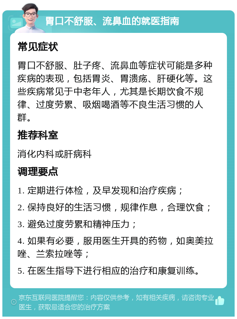 胃口不舒服、流鼻血的就医指南 常见症状 胃口不舒服、肚子疼、流鼻血等症状可能是多种疾病的表现，包括胃炎、胃溃疡、肝硬化等。这些疾病常见于中老年人，尤其是长期饮食不规律、过度劳累、吸烟喝酒等不良生活习惯的人群。 推荐科室 消化内科或肝病科 调理要点 1. 定期进行体检，及早发现和治疗疾病； 2. 保持良好的生活习惯，规律作息，合理饮食； 3. 避免过度劳累和精神压力； 4. 如果有必要，服用医生开具的药物，如奥美拉唑、兰索拉唑等； 5. 在医生指导下进行相应的治疗和康复训练。