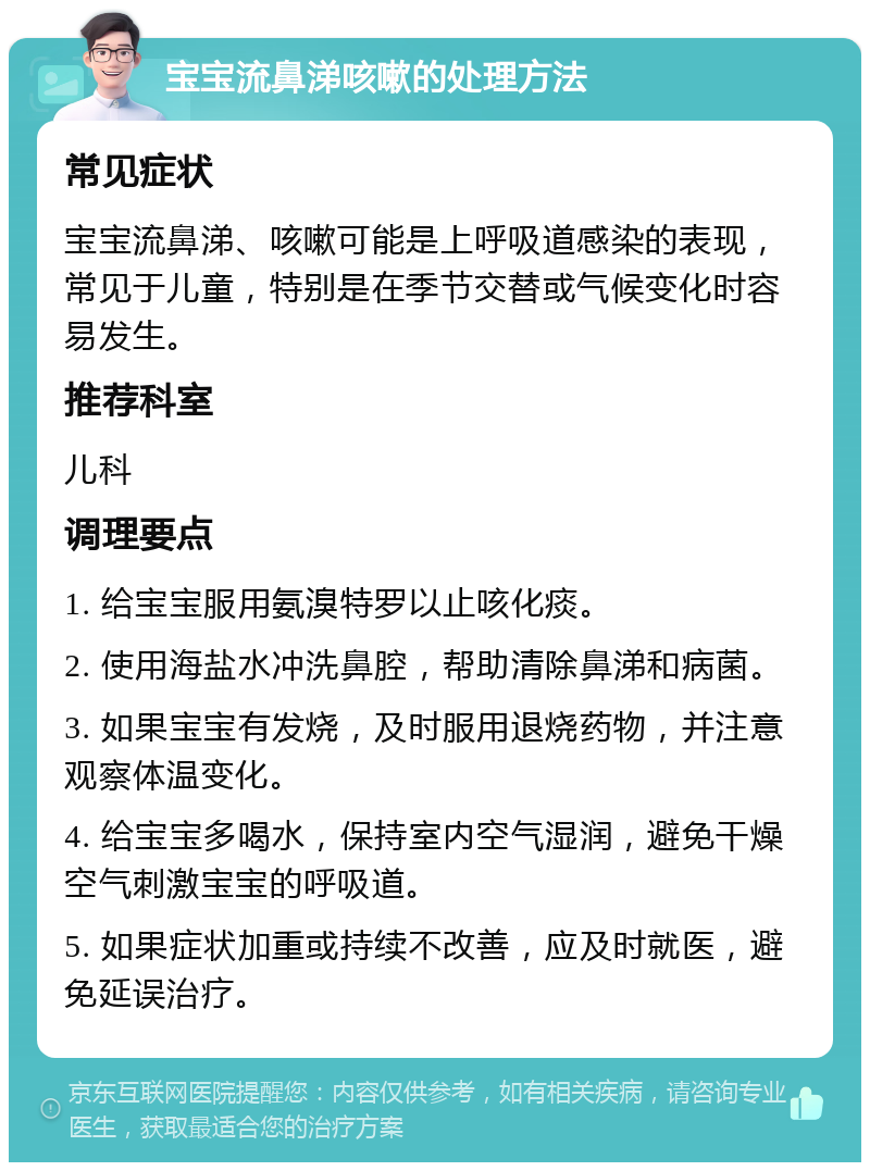 宝宝流鼻涕咳嗽的处理方法 常见症状 宝宝流鼻涕、咳嗽可能是上呼吸道感染的表现，常见于儿童，特别是在季节交替或气候变化时容易发生。 推荐科室 儿科 调理要点 1. 给宝宝服用氨溴特罗以止咳化痰。 2. 使用海盐水冲洗鼻腔，帮助清除鼻涕和病菌。 3. 如果宝宝有发烧，及时服用退烧药物，并注意观察体温变化。 4. 给宝宝多喝水，保持室内空气湿润，避免干燥空气刺激宝宝的呼吸道。 5. 如果症状加重或持续不改善，应及时就医，避免延误治疗。