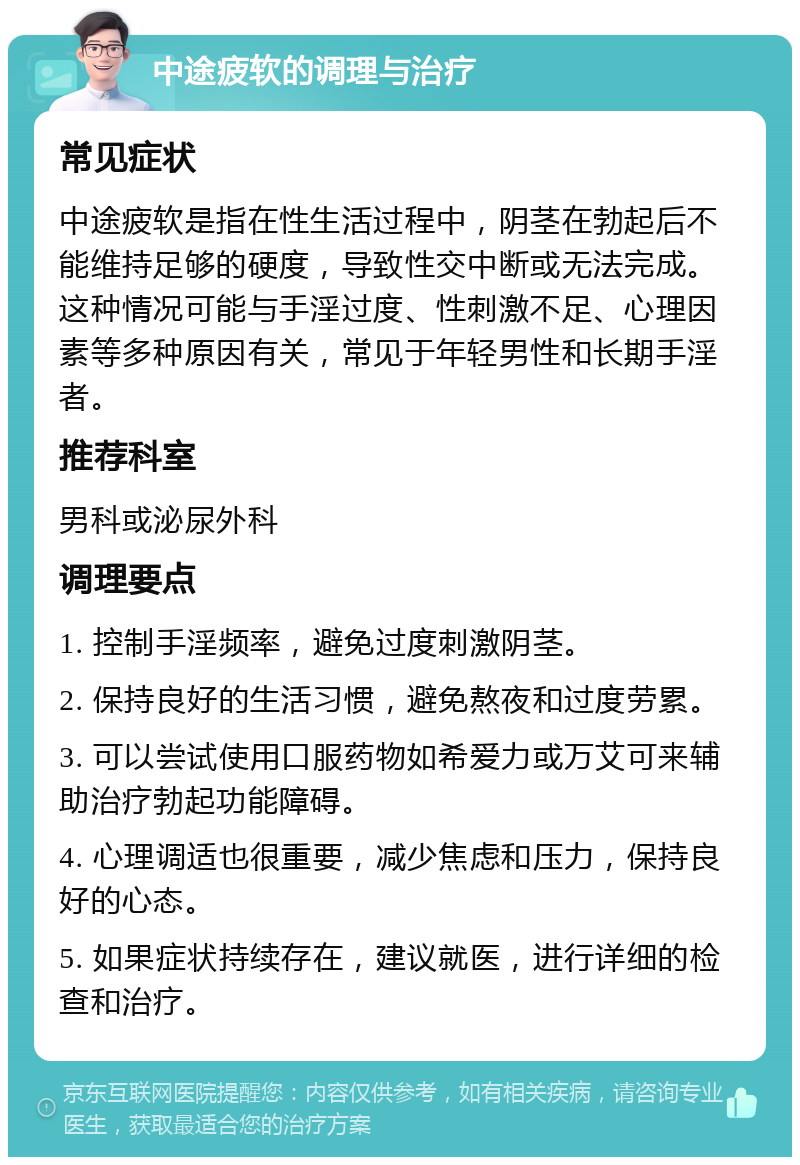 中途疲软的调理与治疗 常见症状 中途疲软是指在性生活过程中，阴茎在勃起后不能维持足够的硬度，导致性交中断或无法完成。这种情况可能与手淫过度、性刺激不足、心理因素等多种原因有关，常见于年轻男性和长期手淫者。 推荐科室 男科或泌尿外科 调理要点 1. 控制手淫频率，避免过度刺激阴茎。 2. 保持良好的生活习惯，避免熬夜和过度劳累。 3. 可以尝试使用口服药物如希爱力或万艾可来辅助治疗勃起功能障碍。 4. 心理调适也很重要，减少焦虑和压力，保持良好的心态。 5. 如果症状持续存在，建议就医，进行详细的检查和治疗。