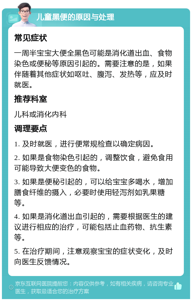 儿童黑便的原因与处理 常见症状 一周半宝宝大便全黑色可能是消化道出血、食物染色或便秘等原因引起的。需要注意的是，如果伴随着其他症状如呕吐、腹泻、发热等，应及时就医。 推荐科室 儿科或消化内科 调理要点 1. 及时就医，进行便常规检查以确定病因。 2. 如果是食物染色引起的，调整饮食，避免食用可能导致大便变色的食物。 3. 如果是便秘引起的，可以给宝宝多喝水，增加膳食纤维的摄入，必要时使用轻泻剂如乳果糖等。 4. 如果是消化道出血引起的，需要根据医生的建议进行相应的治疗，可能包括止血药物、抗生素等。 5. 在治疗期间，注意观察宝宝的症状变化，及时向医生反馈情况。