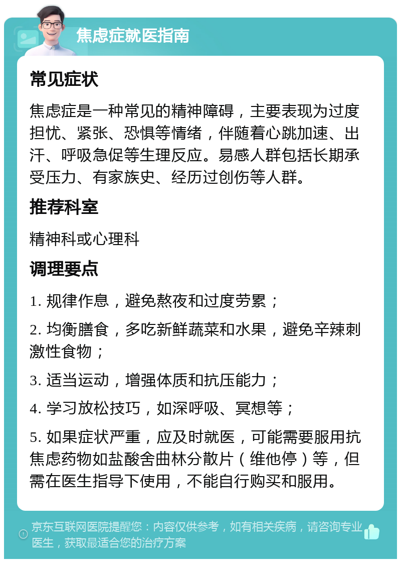 焦虑症就医指南 常见症状 焦虑症是一种常见的精神障碍，主要表现为过度担忧、紧张、恐惧等情绪，伴随着心跳加速、出汗、呼吸急促等生理反应。易感人群包括长期承受压力、有家族史、经历过创伤等人群。 推荐科室 精神科或心理科 调理要点 1. 规律作息，避免熬夜和过度劳累； 2. 均衡膳食，多吃新鲜蔬菜和水果，避免辛辣刺激性食物； 3. 适当运动，增强体质和抗压能力； 4. 学习放松技巧，如深呼吸、冥想等； 5. 如果症状严重，应及时就医，可能需要服用抗焦虑药物如盐酸舍曲林分散片（维他停）等，但需在医生指导下使用，不能自行购买和服用。