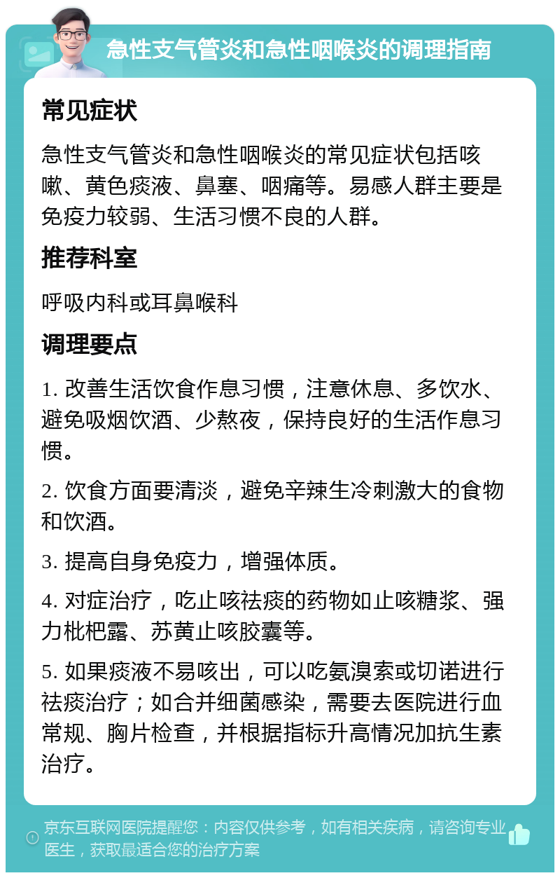 急性支气管炎和急性咽喉炎的调理指南 常见症状 急性支气管炎和急性咽喉炎的常见症状包括咳嗽、黄色痰液、鼻塞、咽痛等。易感人群主要是免疫力较弱、生活习惯不良的人群。 推荐科室 呼吸内科或耳鼻喉科 调理要点 1. 改善生活饮食作息习惯，注意休息、多饮水、避免吸烟饮酒、少熬夜，保持良好的生活作息习惯。 2. 饮食方面要清淡，避免辛辣生冷刺激大的食物和饮酒。 3. 提高自身免疫力，增强体质。 4. 对症治疗，吃止咳祛痰的药物如止咳糖浆、强力枇杷露、苏黄止咳胶囊等。 5. 如果痰液不易咳出，可以吃氨溴索或切诺进行祛痰治疗；如合并细菌感染，需要去医院进行血常规、胸片检查，并根据指标升高情况加抗生素治疗。