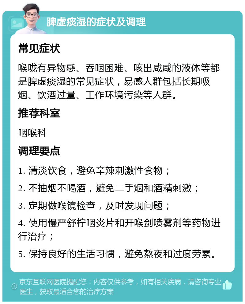 脾虚痰湿的症状及调理 常见症状 喉咙有异物感、吞咽困难、咳出咸咸的液体等都是脾虚痰湿的常见症状，易感人群包括长期吸烟、饮酒过量、工作环境污染等人群。 推荐科室 咽喉科 调理要点 1. 清淡饮食，避免辛辣刺激性食物； 2. 不抽烟不喝酒，避免二手烟和酒精刺激； 3. 定期做喉镜检查，及时发现问题； 4. 使用慢严舒柠咽炎片和开喉剑喷雾剂等药物进行治疗； 5. 保持良好的生活习惯，避免熬夜和过度劳累。