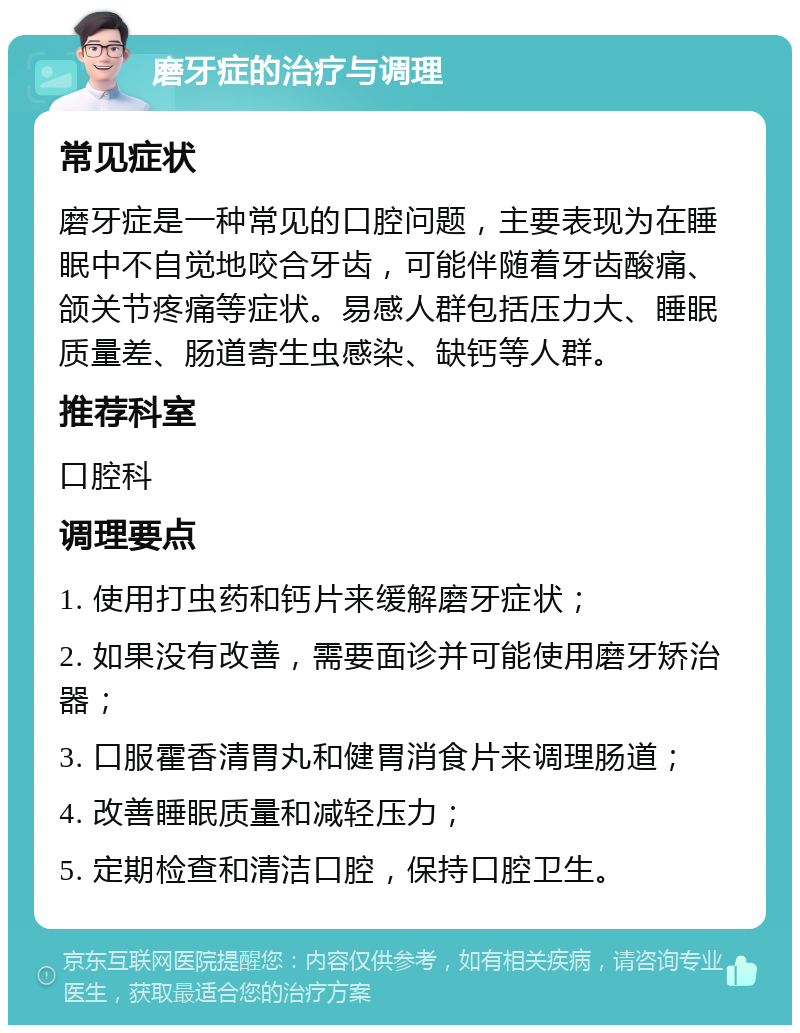 磨牙症的治疗与调理 常见症状 磨牙症是一种常见的口腔问题，主要表现为在睡眠中不自觉地咬合牙齿，可能伴随着牙齿酸痛、颌关节疼痛等症状。易感人群包括压力大、睡眠质量差、肠道寄生虫感染、缺钙等人群。 推荐科室 口腔科 调理要点 1. 使用打虫药和钙片来缓解磨牙症状； 2. 如果没有改善，需要面诊并可能使用磨牙矫治器； 3. 口服霍香清胃丸和健胃消食片来调理肠道； 4. 改善睡眠质量和减轻压力； 5. 定期检查和清洁口腔，保持口腔卫生。