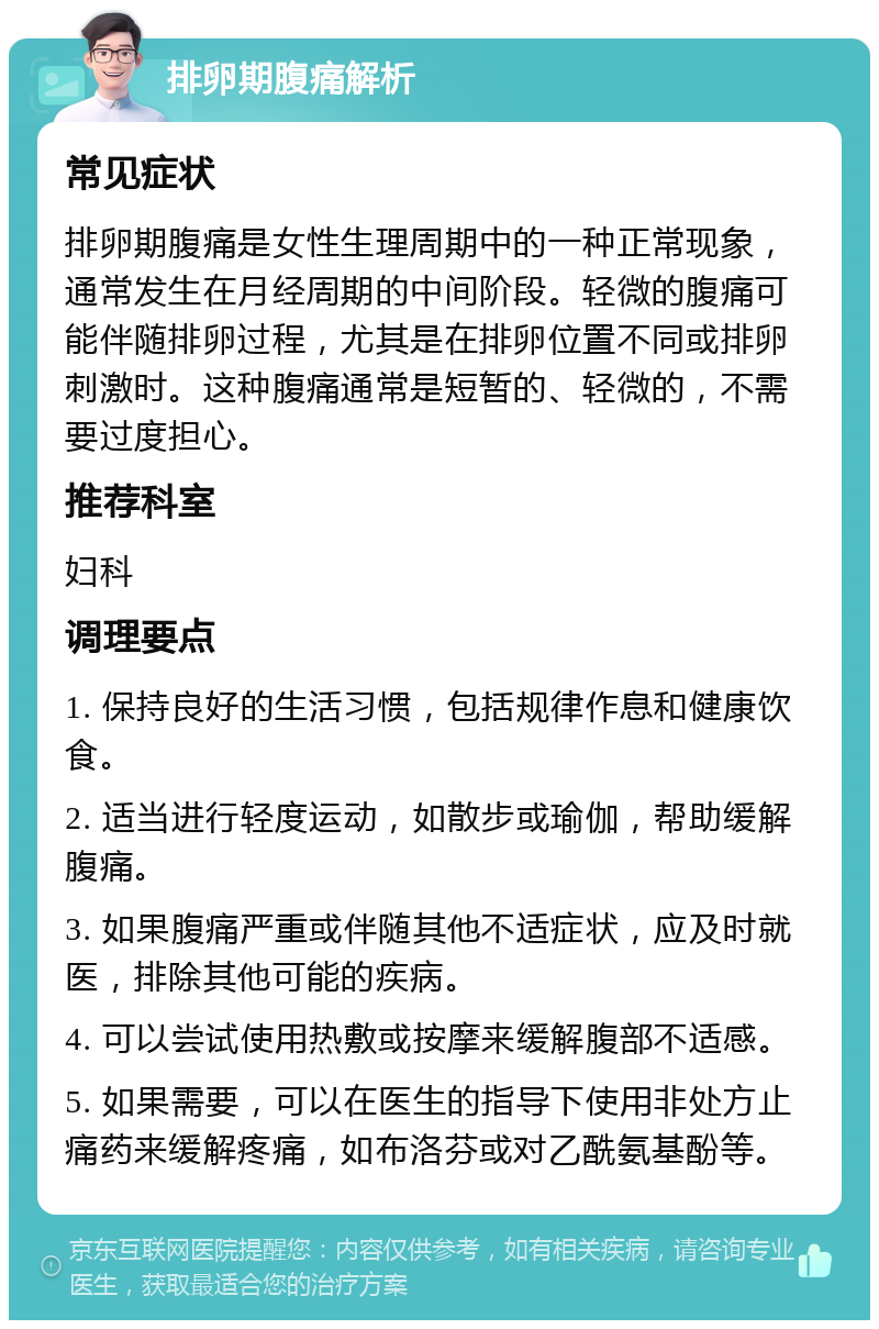 排卵期腹痛解析 常见症状 排卵期腹痛是女性生理周期中的一种正常现象，通常发生在月经周期的中间阶段。轻微的腹痛可能伴随排卵过程，尤其是在排卵位置不同或排卵刺激时。这种腹痛通常是短暂的、轻微的，不需要过度担心。 推荐科室 妇科 调理要点 1. 保持良好的生活习惯，包括规律作息和健康饮食。 2. 适当进行轻度运动，如散步或瑜伽，帮助缓解腹痛。 3. 如果腹痛严重或伴随其他不适症状，应及时就医，排除其他可能的疾病。 4. 可以尝试使用热敷或按摩来缓解腹部不适感。 5. 如果需要，可以在医生的指导下使用非处方止痛药来缓解疼痛，如布洛芬或对乙酰氨基酚等。