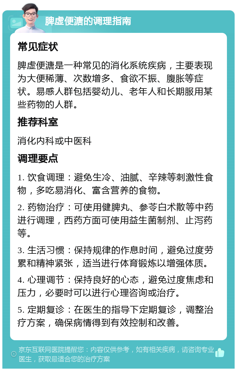 脾虚便溏的调理指南 常见症状 脾虚便溏是一种常见的消化系统疾病，主要表现为大便稀薄、次数增多、食欲不振、腹胀等症状。易感人群包括婴幼儿、老年人和长期服用某些药物的人群。 推荐科室 消化内科或中医科 调理要点 1. 饮食调理：避免生冷、油腻、辛辣等刺激性食物，多吃易消化、富含营养的食物。 2. 药物治疗：可使用健脾丸、参苓白术散等中药进行调理，西药方面可使用益生菌制剂、止泻药等。 3. 生活习惯：保持规律的作息时间，避免过度劳累和精神紧张，适当进行体育锻炼以增强体质。 4. 心理调节：保持良好的心态，避免过度焦虑和压力，必要时可以进行心理咨询或治疗。 5. 定期复诊：在医生的指导下定期复诊，调整治疗方案，确保病情得到有效控制和改善。