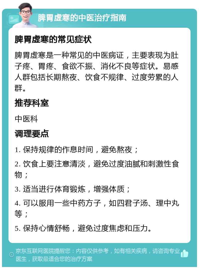 脾胃虚寒的中医治疗指南 脾胃虚寒的常见症状 脾胃虚寒是一种常见的中医病证，主要表现为肚子疼、胃疼、食欲不振、消化不良等症状。易感人群包括长期熬夜、饮食不规律、过度劳累的人群。 推荐科室 中医科 调理要点 1. 保持规律的作息时间，避免熬夜； 2. 饮食上要注意清淡，避免过度油腻和刺激性食物； 3. 适当进行体育锻炼，增强体质； 4. 可以服用一些中药方子，如四君子汤、理中丸等； 5. 保持心情舒畅，避免过度焦虑和压力。