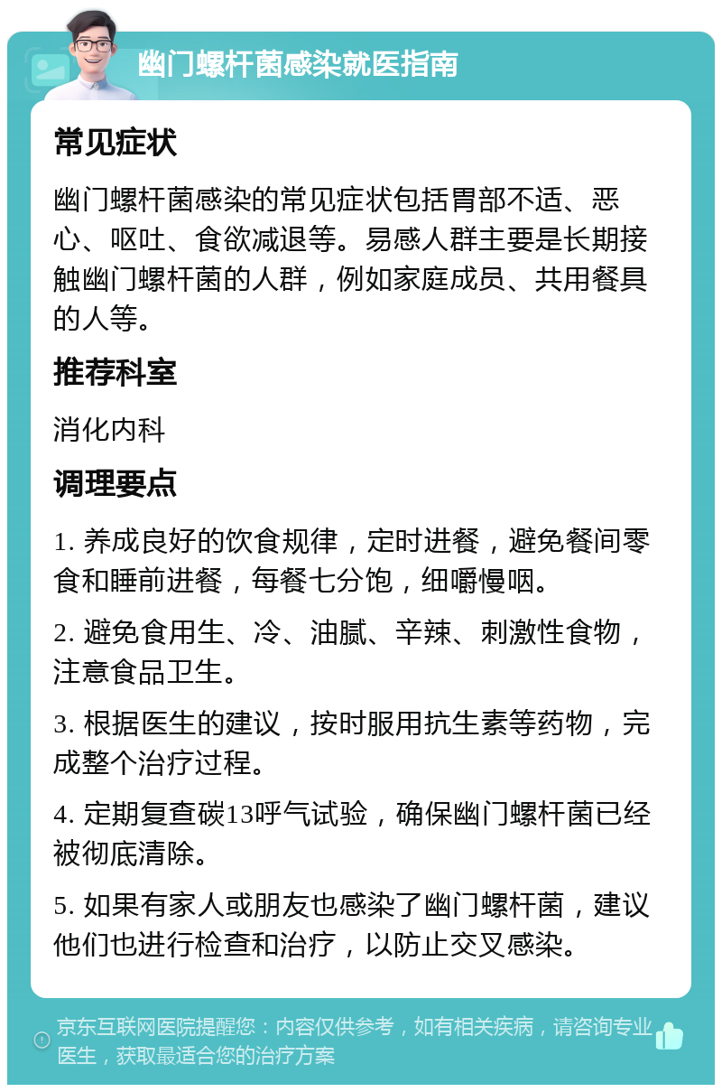 幽门螺杆菌感染就医指南 常见症状 幽门螺杆菌感染的常见症状包括胃部不适、恶心、呕吐、食欲减退等。易感人群主要是长期接触幽门螺杆菌的人群，例如家庭成员、共用餐具的人等。 推荐科室 消化内科 调理要点 1. 养成良好的饮食规律，定时进餐，避免餐间零食和睡前进餐，每餐七分饱，细嚼慢咽。 2. 避免食用生、冷、油腻、辛辣、刺激性食物，注意食品卫生。 3. 根据医生的建议，按时服用抗生素等药物，完成整个治疗过程。 4. 定期复查碳13呼气试验，确保幽门螺杆菌已经被彻底清除。 5. 如果有家人或朋友也感染了幽门螺杆菌，建议他们也进行检查和治疗，以防止交叉感染。