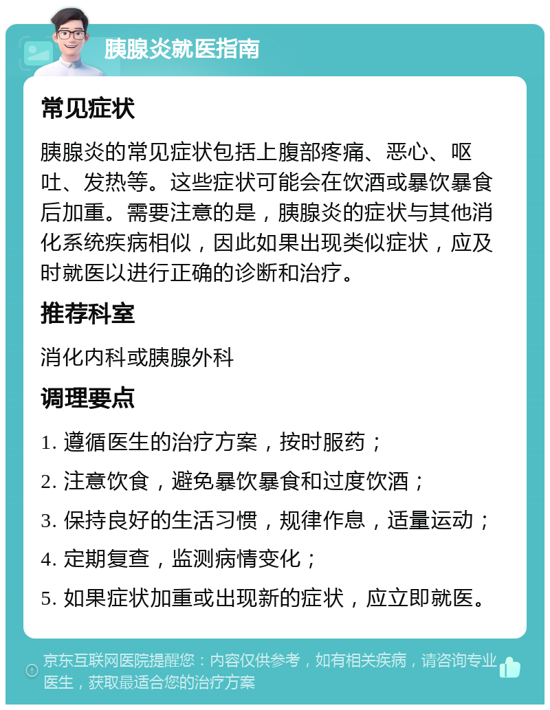 胰腺炎就医指南 常见症状 胰腺炎的常见症状包括上腹部疼痛、恶心、呕吐、发热等。这些症状可能会在饮酒或暴饮暴食后加重。需要注意的是，胰腺炎的症状与其他消化系统疾病相似，因此如果出现类似症状，应及时就医以进行正确的诊断和治疗。 推荐科室 消化内科或胰腺外科 调理要点 1. 遵循医生的治疗方案，按时服药； 2. 注意饮食，避免暴饮暴食和过度饮酒； 3. 保持良好的生活习惯，规律作息，适量运动； 4. 定期复查，监测病情变化； 5. 如果症状加重或出现新的症状，应立即就医。