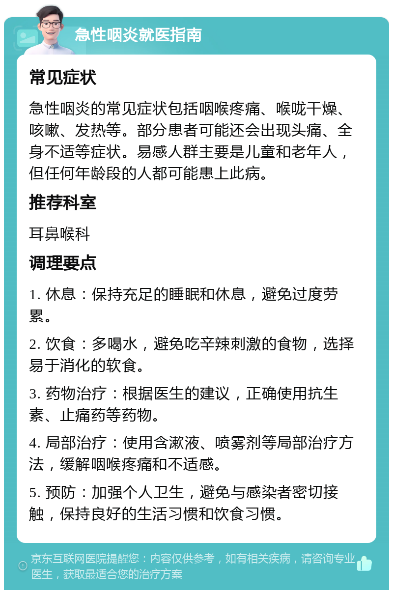 急性咽炎就医指南 常见症状 急性咽炎的常见症状包括咽喉疼痛、喉咙干燥、咳嗽、发热等。部分患者可能还会出现头痛、全身不适等症状。易感人群主要是儿童和老年人，但任何年龄段的人都可能患上此病。 推荐科室 耳鼻喉科 调理要点 1. 休息：保持充足的睡眠和休息，避免过度劳累。 2. 饮食：多喝水，避免吃辛辣刺激的食物，选择易于消化的软食。 3. 药物治疗：根据医生的建议，正确使用抗生素、止痛药等药物。 4. 局部治疗：使用含漱液、喷雾剂等局部治疗方法，缓解咽喉疼痛和不适感。 5. 预防：加强个人卫生，避免与感染者密切接触，保持良好的生活习惯和饮食习惯。