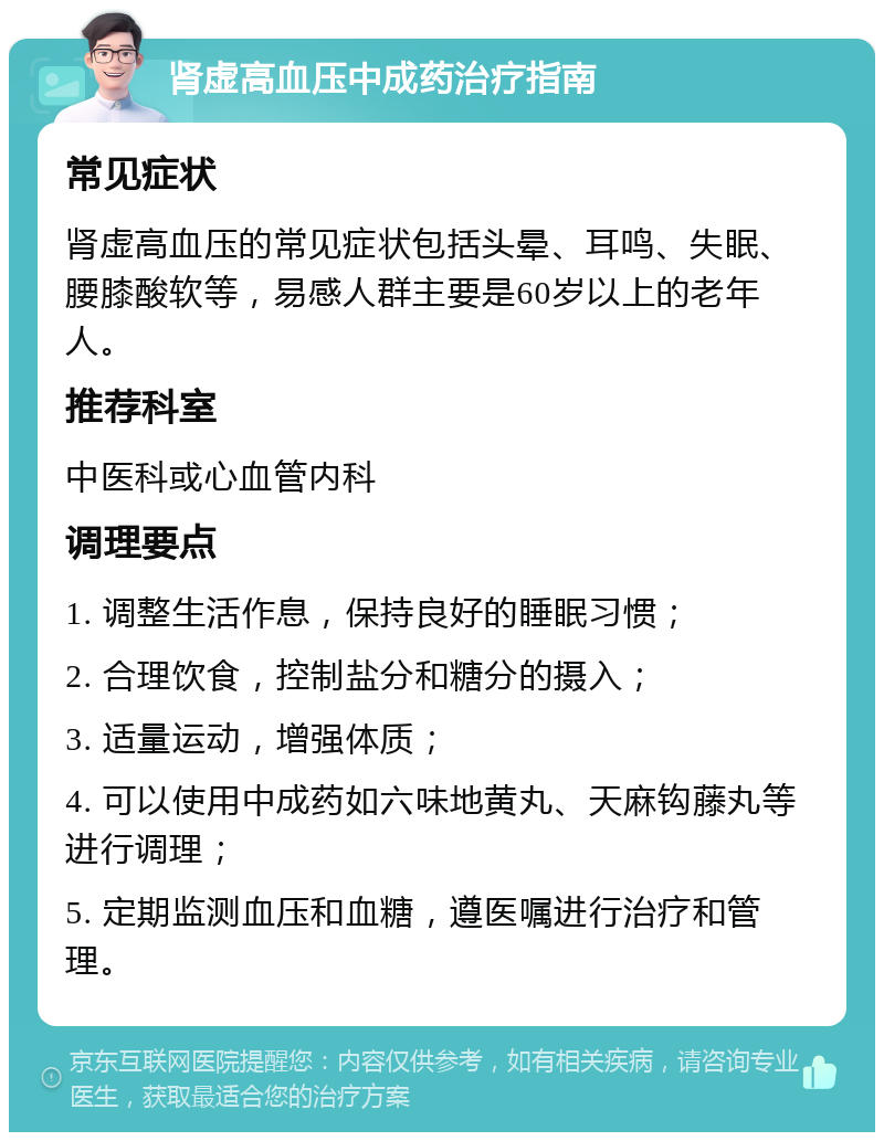 肾虚高血压中成药治疗指南 常见症状 肾虚高血压的常见症状包括头晕、耳鸣、失眠、腰膝酸软等，易感人群主要是60岁以上的老年人。 推荐科室 中医科或心血管内科 调理要点 1. 调整生活作息，保持良好的睡眠习惯； 2. 合理饮食，控制盐分和糖分的摄入； 3. 适量运动，增强体质； 4. 可以使用中成药如六味地黄丸、天麻钩藤丸等进行调理； 5. 定期监测血压和血糖，遵医嘱进行治疗和管理。