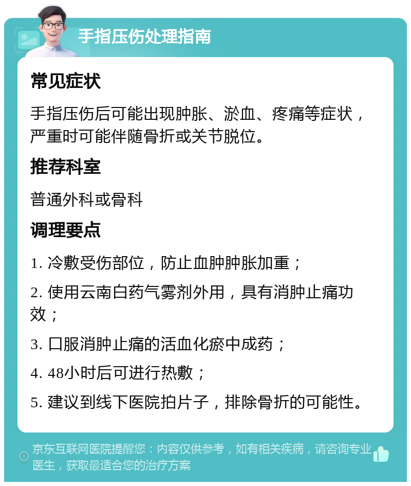 手指压伤处理指南 常见症状 手指压伤后可能出现肿胀、淤血、疼痛等症状，严重时可能伴随骨折或关节脱位。 推荐科室 普通外科或骨科 调理要点 1. 冷敷受伤部位，防止血肿肿胀加重； 2. 使用云南白药气雾剂外用，具有消肿止痛功效； 3. 口服消肿止痛的活血化瘀中成药； 4. 48小时后可进行热敷； 5. 建议到线下医院拍片子，排除骨折的可能性。