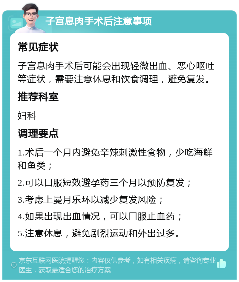 子宫息肉手术后注意事项 常见症状 子宫息肉手术后可能会出现轻微出血、恶心呕吐等症状，需要注意休息和饮食调理，避免复发。 推荐科室 妇科 调理要点 1.术后一个月内避免辛辣刺激性食物，少吃海鲜和鱼类； 2.可以口服短效避孕药三个月以预防复发； 3.考虑上曼月乐环以减少复发风险； 4.如果出现出血情况，可以口服止血药； 5.注意休息，避免剧烈运动和外出过多。