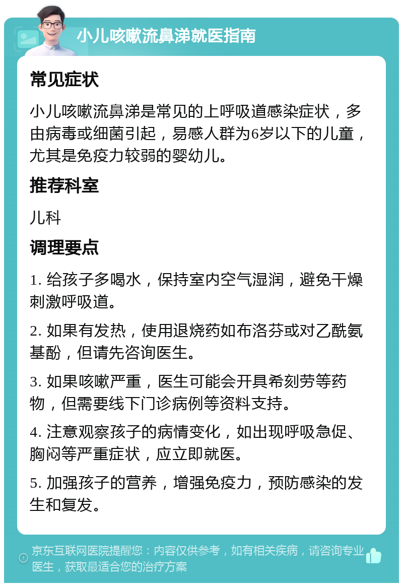 小儿咳嗽流鼻涕就医指南 常见症状 小儿咳嗽流鼻涕是常见的上呼吸道感染症状，多由病毒或细菌引起，易感人群为6岁以下的儿童，尤其是免疫力较弱的婴幼儿。 推荐科室 儿科 调理要点 1. 给孩子多喝水，保持室内空气湿润，避免干燥刺激呼吸道。 2. 如果有发热，使用退烧药如布洛芬或对乙酰氨基酚，但请先咨询医生。 3. 如果咳嗽严重，医生可能会开具希刻劳等药物，但需要线下门诊病例等资料支持。 4. 注意观察孩子的病情变化，如出现呼吸急促、胸闷等严重症状，应立即就医。 5. 加强孩子的营养，增强免疫力，预防感染的发生和复发。