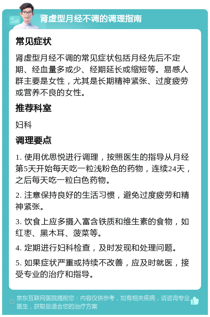 肾虚型月经不调的调理指南 常见症状 肾虚型月经不调的常见症状包括月经先后不定期、经血量多或少、经期延长或缩短等。易感人群主要是女性，尤其是长期精神紧张、过度疲劳或营养不良的女性。 推荐科室 妇科 调理要点 1. 使用优思悦进行调理，按照医生的指导从月经第5天开始每天吃一粒浅粉色的药物，连续24天，之后每天吃一粒白色药物。 2. 注意保持良好的生活习惯，避免过度疲劳和精神紧张。 3. 饮食上应多摄入富含铁质和维生素的食物，如红枣、黑木耳、菠菜等。 4. 定期进行妇科检查，及时发现和处理问题。 5. 如果症状严重或持续不改善，应及时就医，接受专业的治疗和指导。