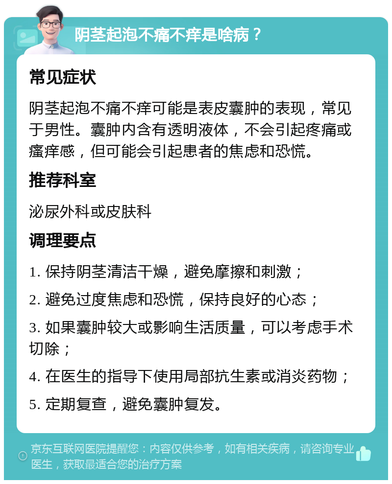 阴茎起泡不痛不痒是啥病？ 常见症状 阴茎起泡不痛不痒可能是表皮囊肿的表现，常见于男性。囊肿内含有透明液体，不会引起疼痛或瘙痒感，但可能会引起患者的焦虑和恐慌。 推荐科室 泌尿外科或皮肤科 调理要点 1. 保持阴茎清洁干燥，避免摩擦和刺激； 2. 避免过度焦虑和恐慌，保持良好的心态； 3. 如果囊肿较大或影响生活质量，可以考虑手术切除； 4. 在医生的指导下使用局部抗生素或消炎药物； 5. 定期复查，避免囊肿复发。