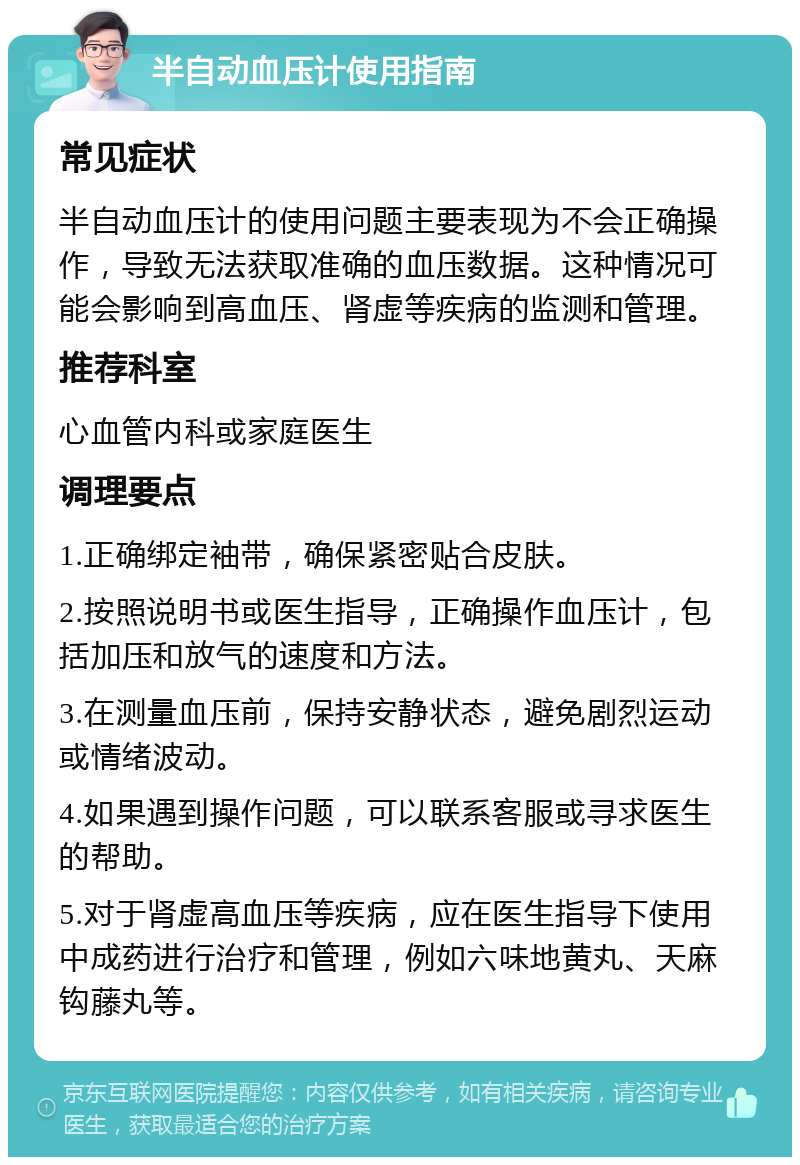 半自动血压计使用指南 常见症状 半自动血压计的使用问题主要表现为不会正确操作，导致无法获取准确的血压数据。这种情况可能会影响到高血压、肾虚等疾病的监测和管理。 推荐科室 心血管内科或家庭医生 调理要点 1.正确绑定袖带，确保紧密贴合皮肤。 2.按照说明书或医生指导，正确操作血压计，包括加压和放气的速度和方法。 3.在测量血压前，保持安静状态，避免剧烈运动或情绪波动。 4.如果遇到操作问题，可以联系客服或寻求医生的帮助。 5.对于肾虚高血压等疾病，应在医生指导下使用中成药进行治疗和管理，例如六味地黄丸、天麻钩藤丸等。