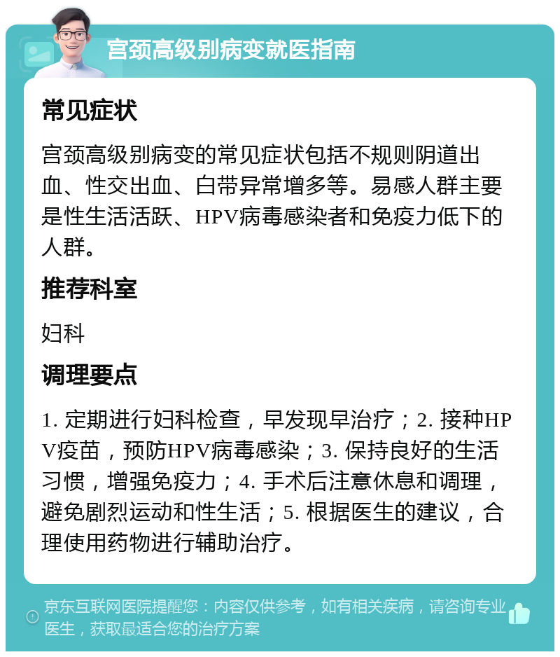 宫颈高级别病变就医指南 常见症状 宫颈高级别病变的常见症状包括不规则阴道出血、性交出血、白带异常增多等。易感人群主要是性生活活跃、HPV病毒感染者和免疫力低下的人群。 推荐科室 妇科 调理要点 1. 定期进行妇科检查，早发现早治疗；2. 接种HPV疫苗，预防HPV病毒感染；3. 保持良好的生活习惯，增强免疫力；4. 手术后注意休息和调理，避免剧烈运动和性生活；5. 根据医生的建议，合理使用药物进行辅助治疗。