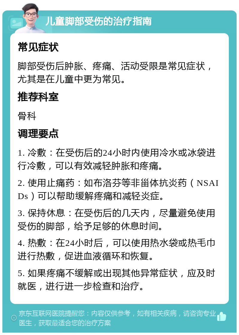 儿童脚部受伤的治疗指南 常见症状 脚部受伤后肿胀、疼痛、活动受限是常见症状，尤其是在儿童中更为常见。 推荐科室 骨科 调理要点 1. 冷敷：在受伤后的24小时内使用冷水或冰袋进行冷敷，可以有效减轻肿胀和疼痛。 2. 使用止痛药：如布洛芬等非甾体抗炎药（NSAIDs）可以帮助缓解疼痛和减轻炎症。 3. 保持休息：在受伤后的几天内，尽量避免使用受伤的脚部，给予足够的休息时间。 4. 热敷：在24小时后，可以使用热水袋或热毛巾进行热敷，促进血液循环和恢复。 5. 如果疼痛不缓解或出现其他异常症状，应及时就医，进行进一步检查和治疗。