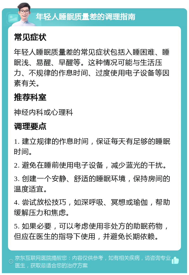 年轻人睡眠质量差的调理指南 常见症状 年轻人睡眠质量差的常见症状包括入睡困难、睡眠浅、易醒、早醒等。这种情况可能与生活压力、不规律的作息时间、过度使用电子设备等因素有关。 推荐科室 神经内科或心理科 调理要点 1. 建立规律的作息时间，保证每天有足够的睡眠时间。 2. 避免在睡前使用电子设备，减少蓝光的干扰。 3. 创建一个安静、舒适的睡眠环境，保持房间的温度适宜。 4. 尝试放松技巧，如深呼吸、冥想或瑜伽，帮助缓解压力和焦虑。 5. 如果必要，可以考虑使用非处方的助眠药物，但应在医生的指导下使用，并避免长期依赖。