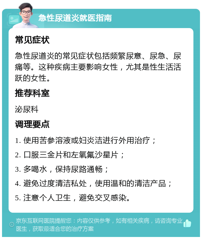 急性尿道炎就医指南 常见症状 急性尿道炎的常见症状包括频繁尿意、尿急、尿痛等。这种疾病主要影响女性，尤其是性生活活跃的女性。 推荐科室 泌尿科 调理要点 1. 使用苦参溶液或妇炎洁进行外用治疗； 2. 口服三金片和左氧氟沙星片； 3. 多喝水，保持尿路通畅； 4. 避免过度清洁私处，使用温和的清洁产品； 5. 注意个人卫生，避免交叉感染。