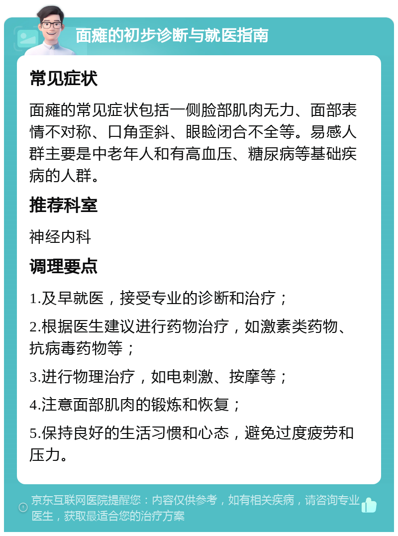 面瘫的初步诊断与就医指南 常见症状 面瘫的常见症状包括一侧脸部肌肉无力、面部表情不对称、口角歪斜、眼睑闭合不全等。易感人群主要是中老年人和有高血压、糖尿病等基础疾病的人群。 推荐科室 神经内科 调理要点 1.及早就医，接受专业的诊断和治疗； 2.根据医生建议进行药物治疗，如激素类药物、抗病毒药物等； 3.进行物理治疗，如电刺激、按摩等； 4.注意面部肌肉的锻炼和恢复； 5.保持良好的生活习惯和心态，避免过度疲劳和压力。