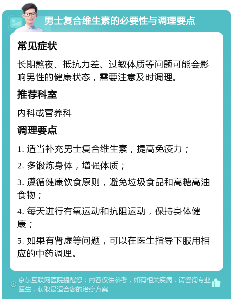 男士复合维生素的必要性与调理要点 常见症状 长期熬夜、抵抗力差、过敏体质等问题可能会影响男性的健康状态，需要注意及时调理。 推荐科室 内科或营养科 调理要点 1. 适当补充男士复合维生素，提高免疫力； 2. 多锻炼身体，增强体质； 3. 遵循健康饮食原则，避免垃圾食品和高糖高油食物； 4. 每天进行有氧运动和抗阻运动，保持身体健康； 5. 如果有肾虚等问题，可以在医生指导下服用相应的中药调理。