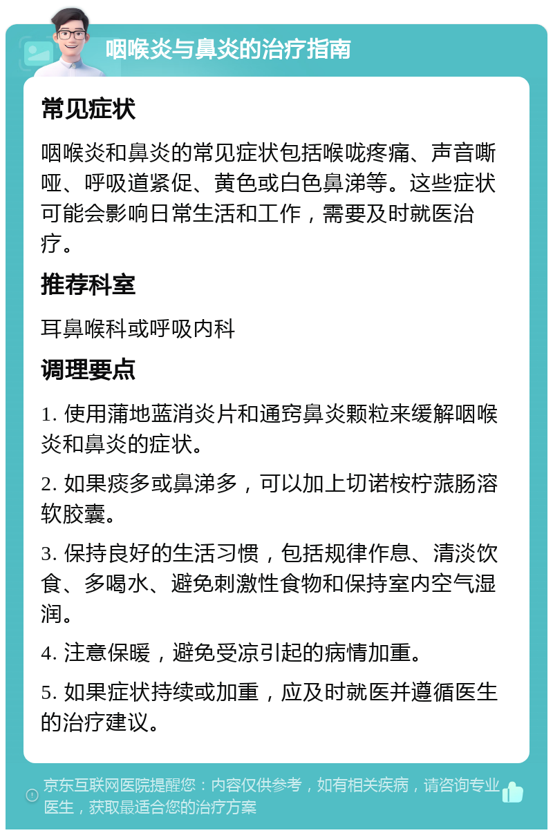 咽喉炎与鼻炎的治疗指南 常见症状 咽喉炎和鼻炎的常见症状包括喉咙疼痛、声音嘶哑、呼吸道紧促、黄色或白色鼻涕等。这些症状可能会影响日常生活和工作，需要及时就医治疗。 推荐科室 耳鼻喉科或呼吸内科 调理要点 1. 使用蒲地蓝消炎片和通窍鼻炎颗粒来缓解咽喉炎和鼻炎的症状。 2. 如果痰多或鼻涕多，可以加上切诺桉柠蒎肠溶软胶囊。 3. 保持良好的生活习惯，包括规律作息、清淡饮食、多喝水、避免刺激性食物和保持室内空气湿润。 4. 注意保暖，避免受凉引起的病情加重。 5. 如果症状持续或加重，应及时就医并遵循医生的治疗建议。