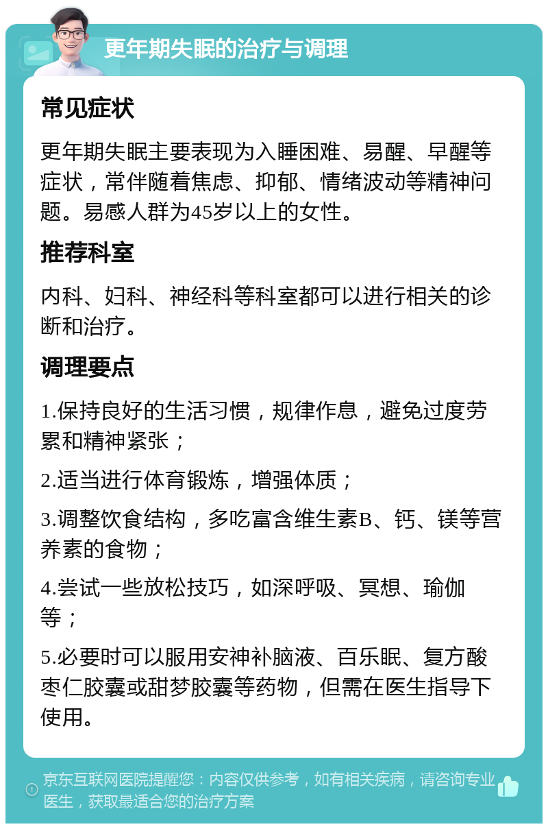 更年期失眠的治疗与调理 常见症状 更年期失眠主要表现为入睡困难、易醒、早醒等症状，常伴随着焦虑、抑郁、情绪波动等精神问题。易感人群为45岁以上的女性。 推荐科室 内科、妇科、神经科等科室都可以进行相关的诊断和治疗。 调理要点 1.保持良好的生活习惯，规律作息，避免过度劳累和精神紧张； 2.适当进行体育锻炼，增强体质； 3.调整饮食结构，多吃富含维生素B、钙、镁等营养素的食物； 4.尝试一些放松技巧，如深呼吸、冥想、瑜伽等； 5.必要时可以服用安神补脑液、百乐眠、复方酸枣仁胶囊或甜梦胶囊等药物，但需在医生指导下使用。