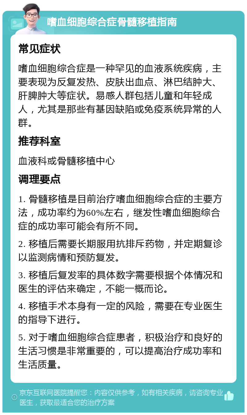 嗜血细胞综合症骨髓移植指南 常见症状 嗜血细胞综合症是一种罕见的血液系统疾病，主要表现为反复发热、皮肤出血点、淋巴结肿大、肝脾肿大等症状。易感人群包括儿童和年轻成人，尤其是那些有基因缺陷或免疫系统异常的人群。 推荐科室 血液科或骨髓移植中心 调理要点 1. 骨髓移植是目前治疗嗜血细胞综合症的主要方法，成功率约为60%左右，继发性嗜血细胞综合症的成功率可能会有所不同。 2. 移植后需要长期服用抗排斥药物，并定期复诊以监测病情和预防复发。 3. 移植后复发率的具体数字需要根据个体情况和医生的评估来确定，不能一概而论。 4. 移植手术本身有一定的风险，需要在专业医生的指导下进行。 5. 对于嗜血细胞综合症患者，积极治疗和良好的生活习惯是非常重要的，可以提高治疗成功率和生活质量。