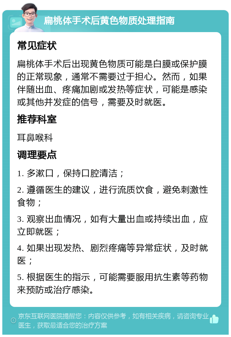 扁桃体手术后黄色物质处理指南 常见症状 扁桃体手术后出现黄色物质可能是白膜或保护膜的正常现象，通常不需要过于担心。然而，如果伴随出血、疼痛加剧或发热等症状，可能是感染或其他并发症的信号，需要及时就医。 推荐科室 耳鼻喉科 调理要点 1. 多漱口，保持口腔清洁； 2. 遵循医生的建议，进行流质饮食，避免刺激性食物； 3. 观察出血情况，如有大量出血或持续出血，应立即就医； 4. 如果出现发热、剧烈疼痛等异常症状，及时就医； 5. 根据医生的指示，可能需要服用抗生素等药物来预防或治疗感染。