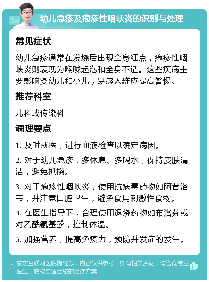 幼儿急疹及疱疹性咽峡炎的识别与处理 常见症状 幼儿急疹通常在发烧后出现全身红点，疱疹性咽峡炎则表现为喉咙起泡和全身不适。这些疾病主要影响婴幼儿和小儿，易感人群应提高警惕。 推荐科室 儿科或传染科 调理要点 1. 及时就医，进行血液检查以确定病因。 2. 对于幼儿急疹，多休息、多喝水，保持皮肤清洁，避免抓挠。 3. 对于疱疹性咽峡炎，使用抗病毒药物如阿昔洛韦，并注意口腔卫生，避免食用刺激性食物。 4. 在医生指导下，合理使用退烧药物如布洛芬或对乙酰氨基酚，控制体温。 5. 加强营养，提高免疫力，预防并发症的发生。