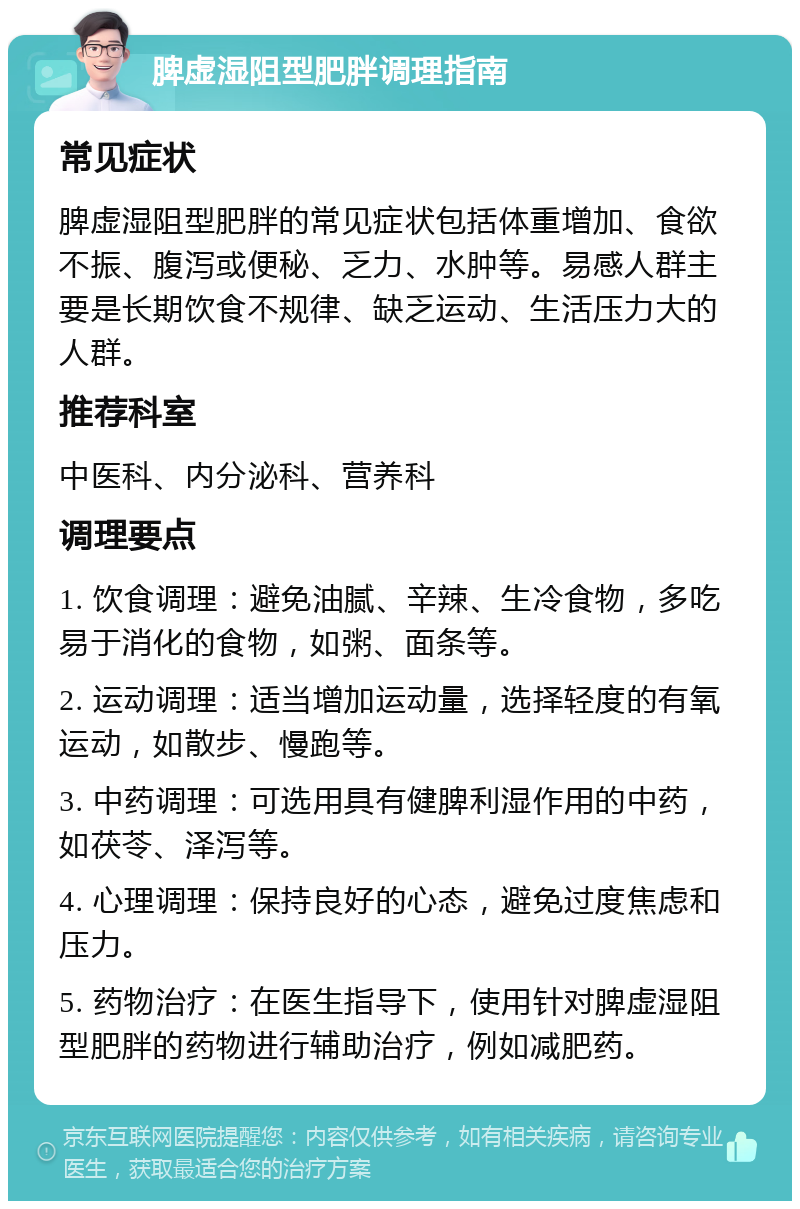 脾虚湿阻型肥胖调理指南 常见症状 脾虚湿阻型肥胖的常见症状包括体重增加、食欲不振、腹泻或便秘、乏力、水肿等。易感人群主要是长期饮食不规律、缺乏运动、生活压力大的人群。 推荐科室 中医科、内分泌科、营养科 调理要点 1. 饮食调理：避免油腻、辛辣、生冷食物，多吃易于消化的食物，如粥、面条等。 2. 运动调理：适当增加运动量，选择轻度的有氧运动，如散步、慢跑等。 3. 中药调理：可选用具有健脾利湿作用的中药，如茯苓、泽泻等。 4. 心理调理：保持良好的心态，避免过度焦虑和压力。 5. 药物治疗：在医生指导下，使用针对脾虚湿阻型肥胖的药物进行辅助治疗，例如减肥药。