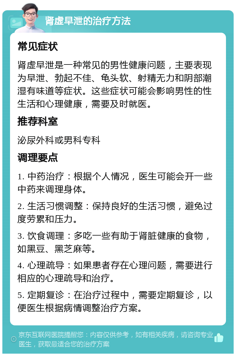 肾虚早泄的治疗方法 常见症状 肾虚早泄是一种常见的男性健康问题，主要表现为早泄、勃起不佳、龟头软、射精无力和阴部潮湿有味道等症状。这些症状可能会影响男性的性生活和心理健康，需要及时就医。 推荐科室 泌尿外科或男科专科 调理要点 1. 中药治疗：根据个人情况，医生可能会开一些中药来调理身体。 2. 生活习惯调整：保持良好的生活习惯，避免过度劳累和压力。 3. 饮食调理：多吃一些有助于肾脏健康的食物，如黑豆、黑芝麻等。 4. 心理疏导：如果患者存在心理问题，需要进行相应的心理疏导和治疗。 5. 定期复诊：在治疗过程中，需要定期复诊，以便医生根据病情调整治疗方案。