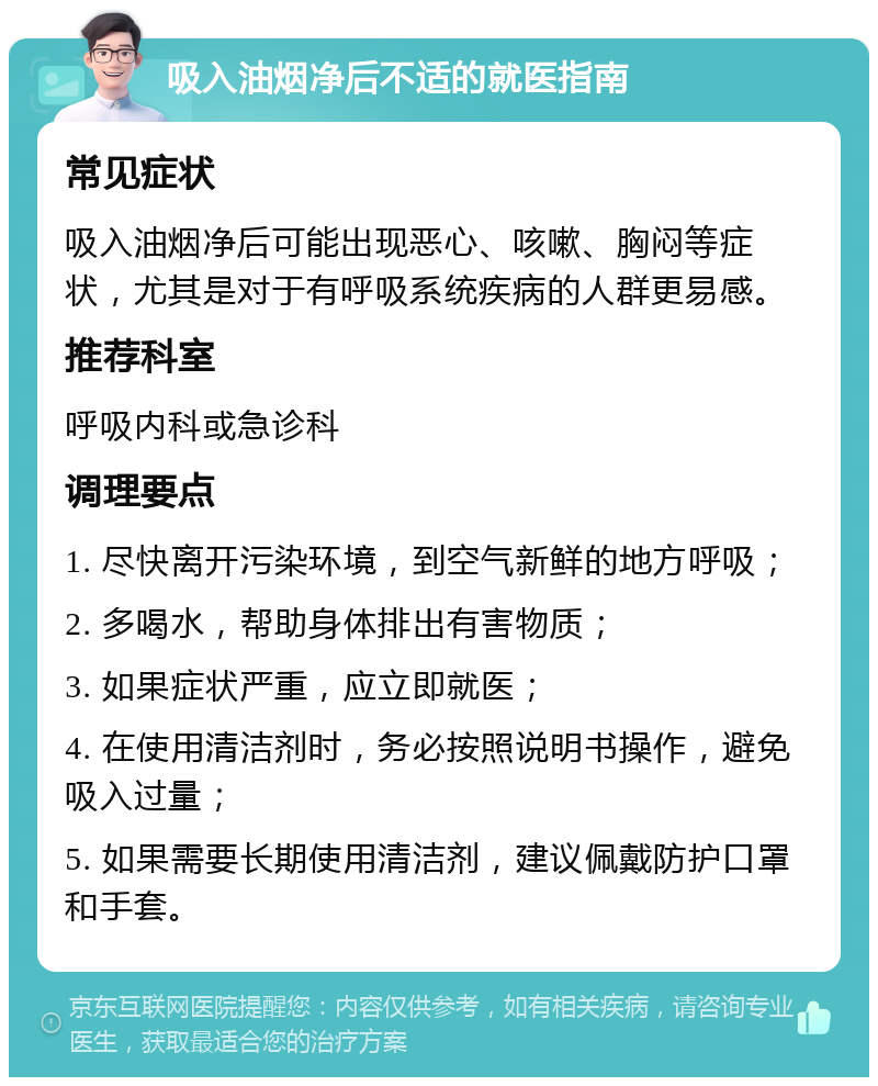 吸入油烟净后不适的就医指南 常见症状 吸入油烟净后可能出现恶心、咳嗽、胸闷等症状，尤其是对于有呼吸系统疾病的人群更易感。 推荐科室 呼吸内科或急诊科 调理要点 1. 尽快离开污染环境，到空气新鲜的地方呼吸； 2. 多喝水，帮助身体排出有害物质； 3. 如果症状严重，应立即就医； 4. 在使用清洁剂时，务必按照说明书操作，避免吸入过量； 5. 如果需要长期使用清洁剂，建议佩戴防护口罩和手套。