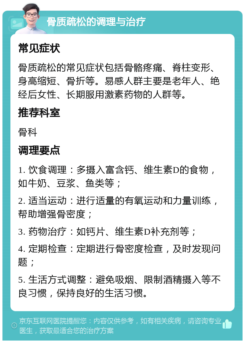 骨质疏松的调理与治疗 常见症状 骨质疏松的常见症状包括骨骼疼痛、脊柱变形、身高缩短、骨折等。易感人群主要是老年人、绝经后女性、长期服用激素药物的人群等。 推荐科室 骨科 调理要点 1. 饮食调理：多摄入富含钙、维生素D的食物，如牛奶、豆浆、鱼类等； 2. 适当运动：进行适量的有氧运动和力量训练，帮助增强骨密度； 3. 药物治疗：如钙片、维生素D补充剂等； 4. 定期检查：定期进行骨密度检查，及时发现问题； 5. 生活方式调整：避免吸烟、限制酒精摄入等不良习惯，保持良好的生活习惯。