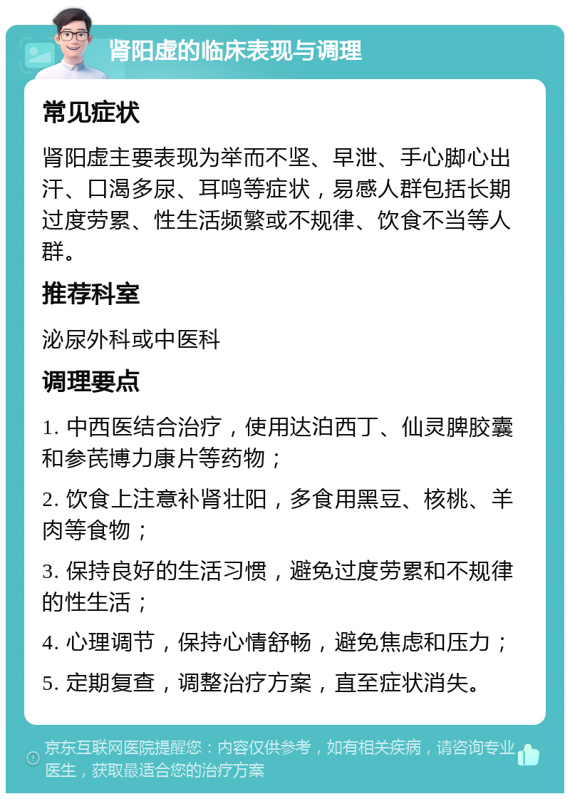 肾阳虚的临床表现与调理 常见症状 肾阳虚主要表现为举而不坚、早泄、手心脚心出汗、口渴多尿、耳鸣等症状，易感人群包括长期过度劳累、性生活频繁或不规律、饮食不当等人群。 推荐科室 泌尿外科或中医科 调理要点 1. 中西医结合治疗，使用达泊西丁、仙灵脾胶囊和参芪博力康片等药物； 2. 饮食上注意补肾壮阳，多食用黑豆、核桃、羊肉等食物； 3. 保持良好的生活习惯，避免过度劳累和不规律的性生活； 4. 心理调节，保持心情舒畅，避免焦虑和压力； 5. 定期复查，调整治疗方案，直至症状消失。