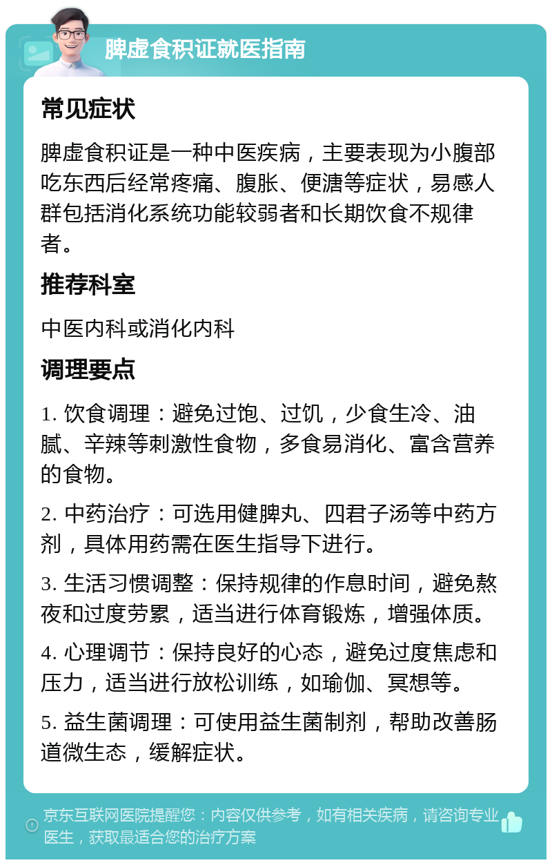 脾虚食积证就医指南 常见症状 脾虚食积证是一种中医疾病，主要表现为小腹部吃东西后经常疼痛、腹胀、便溏等症状，易感人群包括消化系统功能较弱者和长期饮食不规律者。 推荐科室 中医内科或消化内科 调理要点 1. 饮食调理：避免过饱、过饥，少食生冷、油腻、辛辣等刺激性食物，多食易消化、富含营养的食物。 2. 中药治疗：可选用健脾丸、四君子汤等中药方剂，具体用药需在医生指导下进行。 3. 生活习惯调整：保持规律的作息时间，避免熬夜和过度劳累，适当进行体育锻炼，增强体质。 4. 心理调节：保持良好的心态，避免过度焦虑和压力，适当进行放松训练，如瑜伽、冥想等。 5. 益生菌调理：可使用益生菌制剂，帮助改善肠道微生态，缓解症状。