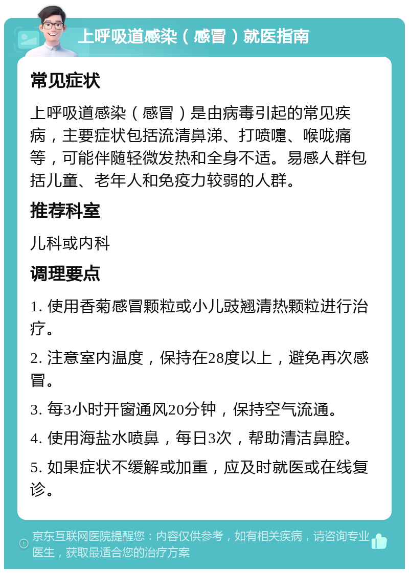 上呼吸道感染（感冒）就医指南 常见症状 上呼吸道感染（感冒）是由病毒引起的常见疾病，主要症状包括流清鼻涕、打喷嚏、喉咙痛等，可能伴随轻微发热和全身不适。易感人群包括儿童、老年人和免疫力较弱的人群。 推荐科室 儿科或内科 调理要点 1. 使用香菊感冒颗粒或小儿豉翘清热颗粒进行治疗。 2. 注意室内温度，保持在28度以上，避免再次感冒。 3. 每3小时开窗通风20分钟，保持空气流通。 4. 使用海盐水喷鼻，每日3次，帮助清洁鼻腔。 5. 如果症状不缓解或加重，应及时就医或在线复诊。