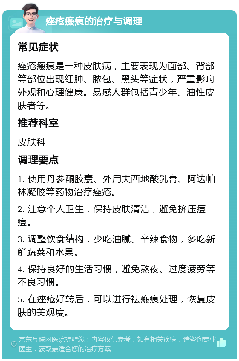 痤疮瘢痕的治疗与调理 常见症状 痤疮瘢痕是一种皮肤病，主要表现为面部、背部等部位出现红肿、脓包、黑头等症状，严重影响外观和心理健康。易感人群包括青少年、油性皮肤者等。 推荐科室 皮肤科 调理要点 1. 使用丹参酮胶囊、外用夫西地酸乳膏、阿达帕林凝胶等药物治疗痤疮。 2. 注意个人卫生，保持皮肤清洁，避免挤压痘痘。 3. 调整饮食结构，少吃油腻、辛辣食物，多吃新鲜蔬菜和水果。 4. 保持良好的生活习惯，避免熬夜、过度疲劳等不良习惯。 5. 在痤疮好转后，可以进行祛瘢痕处理，恢复皮肤的美观度。